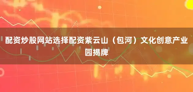 配资炒股网站选择配资紫云山（包河）文化创意产业园揭牌